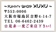 Funny Shop XUXU　〒553-0006　大阪市福島区吉野4-14-7 TEL 06-6462-2439　☆是非一度ご来店下さい！